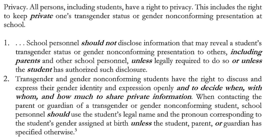 Privacy. All persons, including students, have a right to privacy. This includes the right to keep private one's transgender status or gender nonconforming presentation at school. 1. . . . School personnel should not disclose information that may reveal a student's transgender status or gender nonconforming presentation to others, including parents and other school personnel, unless legally required to do so or unless the student has authorized such disclosure. 2. Transgender and gender nonconforming students have the right to discuss and express their gender identity and expression openly and to decide when, with whom, and how much to share private information. When contacting the parent or guardian of a transgender or gender nonconforming student, school personnel should use the student's legal name and the pronoun corresponding to the student's gender assigned at birth unless the student, parent, or guardian has specified otherwise.