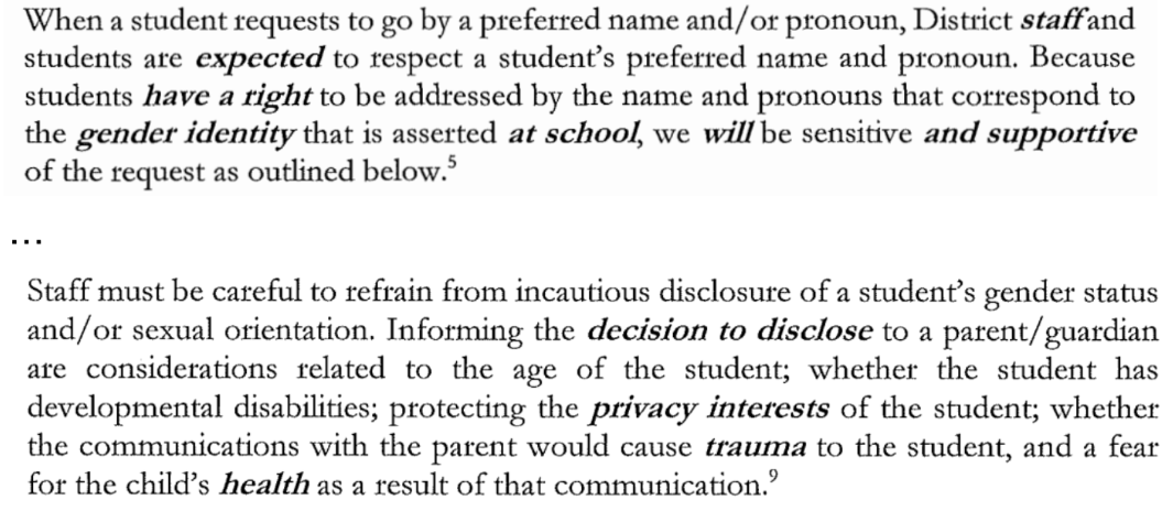 When a student requests to go by a preferred name and/or pronoun, District staff and students are expected to respect a student's preferred name and pronoun. Because students have a right to be addressed by the name and pronouns that correspond to the gender identity that is asserted at school, we will be sensitive and supportive of the request as outlined below. … Staff must be careful to refrain from incautious disclosure of a student's gender status and/or sexual orientation. Informing the decision to disclose to a parent/guardian are considerations related to the age of the student; whether the student has developmental disabilities; protecting the privacy interests of the student; whether the communications with the parent would cause trauma to the student, and a fear for the child's health as a result of that communication.