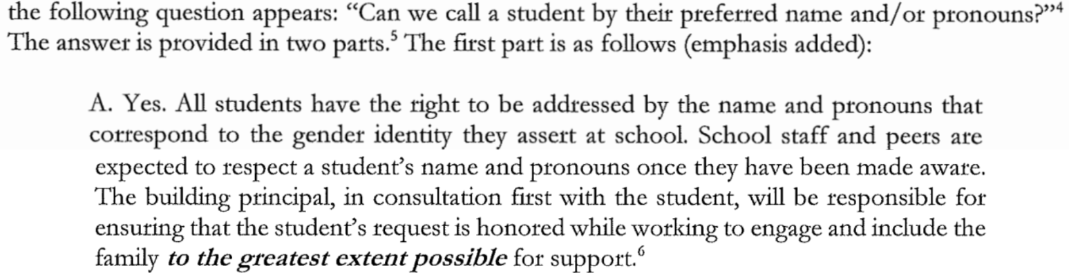 the following question appears: "Can we call a student by their preferred name and/or pronouns?" The answer is provided in two parts. The first part is as follows (emphasis added): A. Yes. All students have the right to be addressed by the name and pronouns that correspond to the gender identity they assert at school. School staff and peers are expected to respect a student's name and pronouns once they have been made aware. The building principal, in consultation first with the student, will be responsible for ensuring that the student's request is honored while working to engage and include the family to the greatest extent possible for support.