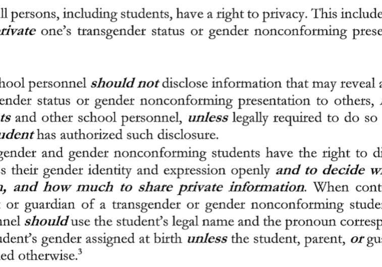 Privacy. All persons, including students, have a right to privacy. This includes the right to keep private one's transgender status or gender nonconforming presentation at school. 1. . . . School personnel should not disclose information that may reveal a student's transgender status or gender nonconforming presentation to others, including parents and other school personnel, unless legally required to do so or unless the student has authorized such disclosure. 2. Transgender and gender nonconforming students have the right to discuss and express their gender identity and expression openly and to decide when, with whom, and how much to share private information. When contacting the parent or guardian of a transgender or gender nonconforming student, school personnel should use the student's legal name and the pronoun corresponding to the student's gender assigned at birth unless the student, parent, or guardian has specified otherwise.